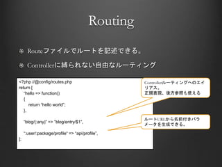 Routing
Routeファイルでルートを記述できる。
Controllerに縛られない自由なルーティング
<?php //@config/routes.php
return [
“hello => function()
{
return “hello world”;
},
“blog/(:any)” => ”blog/entry/$1”,
“:user/:package/profile“ => “api/profile”,
];
Controllerルーティングへのエイ
リアス。
正規表現、後方参照も使える
ルートURLから名前付きパラ
メータを生成できる。
 