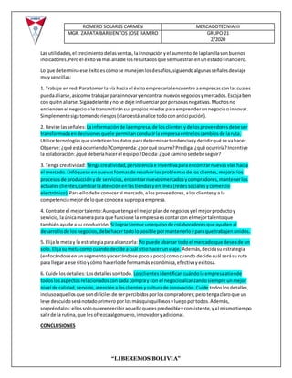ROMERO SOLARES CARMEN MERCADOTECNIA III
MGR. ZAPATA BARRIENTOS JOSE RAMIRO GRUPO 21
2/2020
“LIBEREMOS BOLIVIA”
Las utilidades,el crecimientode lasventas,lainnovaciónyel aumentode laplanillasonbuenos
indicadores.Peroel éxitovamásalláde losresultadosque se muestranenunestadofinanciero.
Lo que determinaese éxitoescómose manejenlosdesafíos,siguiendoalgunasseñalesde viaje
muysencillas:
1. Trabaje enred:Para tomar la vía hacia el éxitoempresarial encuentre aempresasconlascuales
puedaaliarse,asícomo trabajar para innovaryencontrar nuevosnegociosymercados.Escojabien
con quiénaliarse.Sigaadelante ynose deje influenciarporpersonasnegativas.Muchosno
entiendenel negocioole transmitiránsuspropiosmiedosparaemprenderunnegociooinnovar.
Simplementesigatomandoriesgos(claroestáanalice todoconanticipación).
2. Revise lasseñales: Lainformaciónde laempresa,de losclientesyde losproveedoresdebeser
transformadaendecisionesque le permitanconducirlaempresaentre loscambiosde laruta.
Utilice tecnologíasque sinteticenlosdatosparadeterminartendenciasydecidirqué se vahacer.
Observe:¿qué estáocurriendo?Comprenda:¿porqué ocurre?Prediga:¿qué ocurriría?Incentive
la colaboración:¿qué deberíahacerel equipo?Decida:¿qué caminose debeseguir?
3. Tenga creatividad: Tengacreatividad,persistenciae inventivaparaencontrarnuevasvías hacia
el mercado.Enfóquese ennuevasformasde resolverlosproblemasde losclientes,mejorarlos
procesosde producciónyde servicios,encontrarnuevosmercadosycompradores,mantenerlos
actualesclientes,cambiarlaatenciónenlastiendasyenlínea(redessocialesycomercio
electrónico). Paraellodebe conoceral mercado,alosproveedores,alosclientesya la
competenciamejorde loque conoce a supropiaempresa.
4. Contrate el mejortalento:Aunque tengael mejorplande negociosyel mejorproductoy
servicio,laúnicamanerapara que funcione laempresaescontarcon el mejortalentoque
tambiénayude asu conducción. Si lograrformar unequipode colaboradoresque ayudenal
desarrollode losnegocios,debe hacertodoloposible pormantenerloyparaque trabajenunidos.
5. Elijala metay la estrategiaparaalcanzarla: Nopuede abarcar todoel mercado que deseade un
solo.Elijasumetacomo cuando decide acuál sitiohacer unviaje. Además,decidasuestrategia
(enfocándoseenunsegmentoyacercándose pocoa poco) comocuando decide cuál serásu ruta
para llegara ese sitioycómo hacerlode formamás económica,efectivayexitosa.
6. Cuide losdetalles:Losdetallessontodo. Losclientesidentificancuándolaempresaatiende
todoslosaspectosrelacionadosconcada compray con el negocioalcanzandosiempre unmejor
nivel de calidad,servicio,atenciónalosclientesyculturade innovación.Cuide todoslosdetalles,
inclusoaquellosque sondifícilesde serpercibidosporloscompradores;perotengaclaroque un
leve descuidoseránotadoprimeroporlosmásquisquillososyluegoportodos.Además,
sorpréndalos:ellossoloquierenrecibiraquelloque espredecibleyconsistente,yal mismotiempo
salirde la rutina,que lesofrezcaalgonuevo,innovadoryadicional.
CONCLUSIONES
 
