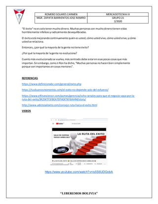 ROMERO SOLARES CARMEN MERCADOTECNIA III
MGR. ZAPATA BARRIENTOS JOSE RAMIRO GRUPO 21
2/2020
“LIBEREMOS BOLIVIA”
“El éxito”noessolotenermuchodinero.Muchaspersonascon muchodinerotienenvidas
horriblemente infelicesyradicalmente desequilibradas.
El éxitoestámejorandocontinuamente quiénesusted,cómoustedvive,cómoustedsirve,ycómo
ustedse relaciona.
Entonces,¿porqué la mayoría de la gente notiene éxito?
¿Por qué lamayoría de lagente no evoluciona?
Cuantomás evolucionadose vuelva,máscentrado debe estarenesaspocascosasque más
importan.Sinembargo,comoJi Ron ha dicho,“Muchas personasnohacenbiensimplemente
porque sonimportantesencosasmenores”.
REFERENCIAS
https://www.definicionabc.com/general/exito.php
https://tusbuenosmomentos.com/el-exito-no-depende-solo-del-esfuerzo/
https://www.elfinancierocr.com/pymes/gerencia/ocho-senales-para-que-el-negocio-vaya-por-la-
ruta-del-exito/3K25KTF5FBEA7EPHEKTKF6IAHM/story/
http://www.adictosalexito.com/consejo-ruta-hacia-el-exito.html
VIDEOS
https://www.youtube.com/watch?v=is5S6UDGobA
 