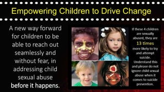 Empowering Children to Drive Change
A new way forward
for children to be
able to reach out
seamlessly and
without fear, in
addressing child
sexual abuse
before it happens.
 