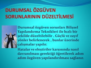 Durumsal özgüven sorunları Bilişsel
Yapılandırma Teknikleri ile hızlı bir
şekilde düzeltilebilir . Güçlü ve zayıf
yönler belirlenerek , bunlar üzerinde
çalışmalar yapılır.
Hatalar ve eleştiriler karşısında nasıl
davranılması gerektiği öğretilerek adım
adım özgüven yapılandırılması sağlanır.
 