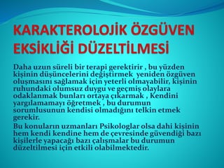 Daha uzun süreli bir terapi gerektirir , bu yüzden
kişinin düşüncelerini değiştirmek yeniden özgüven
oluşmasını sağlamak için yeterli olmayabilir, kişinin
ruhundaki olumsuz duygu ve geçmiş olaylara
odaklanmak bunları ortaya çıkarmak , Kendini
yargılamamayı öğretmek , bu durumun
sorumlusunun kendisi olmadığını telkin etmek
gerekir.
Bu konuların uzmanları Psikologlar olsa dahi kişinin
hem kendi kendine hem de çevresinde güvendiği bazı
kişilerle yapacağı bazı çalışmalar bu durumun
düzeltilmesi için etkili olabilmektedir.
 