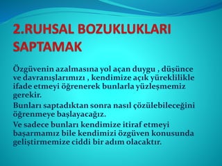 Özgüvenin azalmasına yol açan duygu , düşünce
ve davranışlarımızı , kendimize açık yüreklilikle
ifade etmeyi öğrenerek bunlarla yüzleşmemiz
gerekir.
Bunları saptadıktan sonra nasıl çözülebileceğini
öğrenmeye başlayacağız.
Ve sadece bunları kendimize itiraf etmeyi
başarmamız bile kendimizi özgüven konusunda
geliştirmemize ciddi bir adım olacaktır.
 