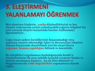 Bizi eleştiren kişilerin , yanlış düşündüklerini ve her
eleştiri noktasında onları yalanlayabileceğimiz bilgileri bir
yere yazarak eleştiri karşısında bunları kullanmayı
öğrenmeliyiz .
Çoğu insan sadece kendilerinin başaramadığı veya
yapmaya cesaret edemediği işleri ve davranışları eleştirir
,bunun karşısında durabilmek için bu eleştirilerin
çoğunun boşuna yapıldığını bilmek te önemlidir.
Bu teknikleri uygulamaya başladığımızda kendi iç
eleştirilerimize de aynı şekilde karşılık vermeye başlar ve
onunla savaşmaya başlarız , bu da bize düşünce ve
duygularımızda ciddi değişiklikler yapmamıza olanak
sağlar.
 