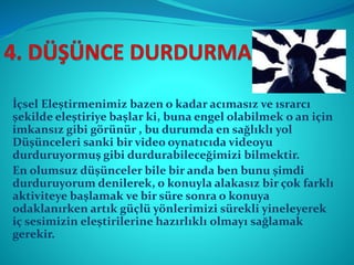 İçsel Eleştirmenimiz bazen o kadar acımasız ve ısrarcı
şekilde eleştiriye başlar ki, buna engel olabilmek o an için
imkansız gibi görünür , bu durumda en sağlıklı yol
Düşünceleri sanki bir video oynatıcıda videoyu
durduruyormuş gibi durdurabileceğimizi bilmektir.
En olumsuz düşünceler bile bir anda ben bunu şimdi
durduruyorum denilerek, o konuyla alakasız bir çok farklı
aktiviteye başlamak ve bir süre sonra o konuya
odaklanırken artık güçlü yönlerimizi sürekli yineleyerek
iç sesimizin eleştirilerine hazırlıklı olmayı sağlamak
gerekir.
 
