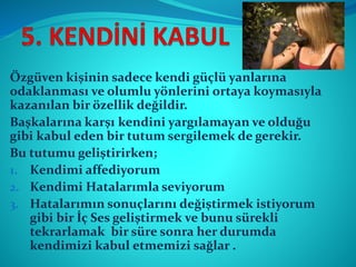 Özgüven kişinin sadece kendi güçlü yanlarına
odaklanması ve olumlu yönlerini ortaya koymasıyla
kazanılan bir özellik değildir.
Başkalarına karşı kendini yargılamayan ve olduğu
gibi kabul eden bir tutum sergilemek de gerekir.
Bu tutumu geliştirirken;
1. Kendimi affediyorum
2. Kendimi Hatalarımla seviyorum
3. Hatalarımın sonuçlarını değiştirmek istiyorum
gibi bir İç Ses geliştirmek ve bunu sürekli
tekrarlamak bir süre sonra her durumda
kendimizi kabul etmemizi sağlar .
 