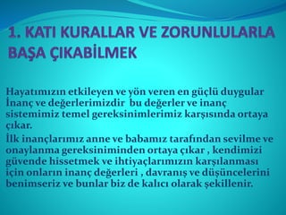 Hayatımızın etkileyen ve yön veren en güçlü duygular
İnanç ve değerlerimizdir bu değerler ve inanç
sistemimiz temel gereksinimlerimiz karşısında ortaya
çıkar.
İlk inançlarımız anne ve babamız tarafından sevilme ve
onaylanma gereksiniminden ortaya çıkar , kendimizi
güvende hissetmek ve ihtiyaçlarımızın karşılanması
için onların inanç değerleri , davranış ve düşüncelerini
benimseriz ve bunlar biz de kalıcı olarak şekillenir.
 