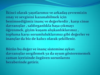 İkinci olarak yaşıtlarımız ve arkadaş çevremizin
onay ve sevgisini kazanabilmek için
benimsediğimiz inanç ve değerlerdir , karşı cinse
davranışlar , saldırganlıkla başa çıkmayı
öğrenmek, giyim kuşam alışkanlıklarımız ,
topluma karşı sorumluluklarımız gibi değerler ve
inançlar da biz de kalıcı olarak şekillenir.
Bütün bu değer ve inanç sistemine aykırı
davranışlar sergilemek ya da uyum gösterememek
zaman içerisinde özgüven sorunlarını
beraberinde getirir.
 