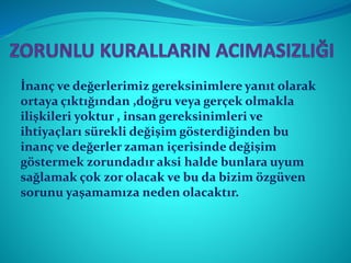İnanç ve değerlerimiz gereksinimlere yanıt olarak
ortaya çıktığından ,doğru veya gerçek olmakla
ilişkileri yoktur , insan gereksinimleri ve
ihtiyaçları sürekli değişim gösterdiğinden bu
inanç ve değerler zaman içerisinde değişim
göstermek zorundadır aksi halde bunlara uyum
sağlamak çok zor olacak ve bu da bizim özgüven
sorunu yaşamamıza neden olacaktır.
 