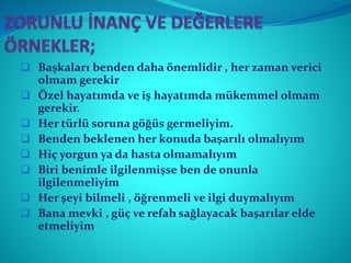  Başkaları benden daha önemlidir , her zaman verici
olmam gerekir
 Özel hayatımda ve iş hayatımda mükemmel olmam
gerekir.
 Her türlü soruna göğüs germeliyim.
 Benden beklenen her konuda başarılı olmalıyım
 Hiç yorgun ya da hasta olmamalıyım
 Biri benimle ilgilenmişse ben de onunla
ilgilenmeliyim
 Her şeyi bilmeli , öğrenmeli ve ilgi duymalıyım
 Bana mevki , güç ve refah sağlayacak başarılar elde
etmeliyim
 