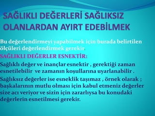 Bu değerlendirmeyi yapabilmek için burada belirtilen
ölçüleri değerlendirmek gerekir.
SAĞLIKLI DEĞERLER ESNEKTİR:
Sağlıklı değer ve inançlar esnektir , gerektiği zaman
esnetilebilir ve zamanın koşullarına uyarlanabilir .
Sağlıksız değerler ise esneklik taşımaz , örnek olarak ;
başkalarının mutlu olması için kabul etmeniz değerler
size acı veriyor ve sizin için zararlıysa bu konudaki
değerlerin esnetilmesi gerekir.
 