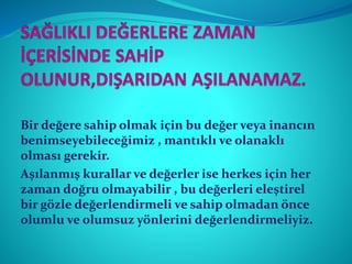 Bir değere sahip olmak için bu değer veya inancın
benimseyebileceğimiz , mantıklı ve olanaklı
olması gerekir.
Aşılanmış kurallar ve değerler ise herkes için her
zaman doğru olmayabilir , bu değerleri eleştirel
bir gözle değerlendirmeli ve sahip olmadan önce
olumlu ve olumsuz yönlerini değerlendirmeliyiz.
 