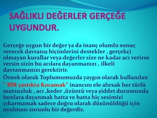 Gerçeğe uygun bir değer ya da inanç olumlu sonuç
verecek davranış biçimlerini destekler , gerçekçi
olmayan kurallar veya değerler size ne kadar acı verirse
versin sizin bu acılara dayanmanızı , ilkeli
davranmanızı gerektirir.
Örnek olarak Toplumumuzda yaygın olarak kullanılan
‘’ BİR yastıkta Kocamak’’ inancını ele alırsak her türlü
mutsuzluk , acı ,keder ,üzüntü veya şiddet durumunda
bunlara dayanmak hatta ve hatta hiç sesimizi
çıkarmamak sadece doğru olarak düşünüldüğü için
uyulması zorunlu bir değerdir.
 