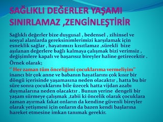 Sağlıklı değerler bize duygusal , bedensel , zihinsel ve
sosyal alanlarda gereksinimlerimizi karşılamak için
esneklik sağlar , hayatımızı kısıtlamaz ,sürekli bize
aşılanan değerlere bağlı kalmaya çalışmak bizi verimsiz ,
değişimlere kapalı ve başarısız bireyler haline getirecektir .
Örnek olarak;
‘’ Her zaman tüm önceliğimi çocuklarıma vermeliyim’’
inancı bir çok anne ve babanın hayatlarını çok kısır bir
döngü içerisinde yaşamasına neden olacaktır , hatta bu bir
süre sonra çocuklarını bile üzecek hatta vijdan azabı
duymalarına neden olacaktır . Bunun yerine dengeli bir
yaşam sürmeye çalışmak ,tabii ki öncelik olarak çocuklara
zaman ayırmak fakat onların da kendine güvenli bireyler
olarak yetişmesi için onların da bazen kendi başlarına
hareket etmesine imkan tanımak gerekir.
 