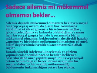 Ailemiz dışında mükemmel olmamızı bekleyen sosyal
bir grup veya iş ortamı da bizim bazı konularda
kendimizi eksik ve güvensiz hissetmemizi sağlar ,
iyice incelediğimiz ve farkında olabildiğimiz zaman
hem bu sosyal grupta hem de iş ortamında bizim
mükemmel olmamızı bekleyenlerin de sürekli hatalar
yaptığını ve hiçbirinin mükemmel olmadığını görmek
bizim özgüvenimizi yeniden kazanmamıza olanak
sağlar .
Burada sürekli irdelemek,incelemek ve gözlem
yapmak çok önemlidir,acaba benden beklenen
başarılar daha önce yapılmışmıydı,bu iş veya sosyal
ortam benim bilgi ve becerilerime uygun mu bu
sorular daha net bir şekilde mükemmeliği
beklemenin imkansızlığını ortaya koyacaktır.
 