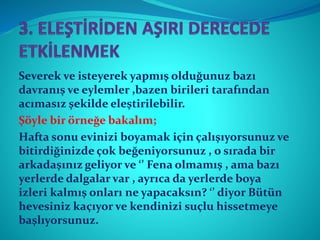 Severek ve isteyerek yapmış olduğunuz bazı
davranış ve eylemler ,bazen birileri tarafından
acımasız şekilde eleştirilebilir.
Şöyle bir örneğe bakalım;
Hafta sonu evinizi boyamak için çalışıyorsunuz ve
bitirdiğinizde çok beğeniyorsunuz , o sırada bir
arkadaşınız geliyor ve ‘’ Fena olmamış , ama bazı
yerlerde dalgalar var , ayrıca da yerlerde boya
izleri kalmış onları ne yapacaksın? ‘’ diyor Bütün
hevesiniz kaçıyor ve kendinizi suçlu hissetmeye
başlıyorsunuz.
 