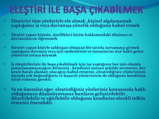  Eleştiriyi tüm yönleriyle ele almak ,kişisel algılamamak
yaptığımız iş veya davranışa yönelik olduğunu kabul etmek
 Eleştiri yapan kişinin ,özellikleri bizim hakkımızdaki düşünce ve
davranışlarını öğrenmek
 Eleştiri yapan kişiyle saldırgan olmayan bir tavırla tartışmaya girmek
yaptığınız davranış veya işin nedenlerini ve sonuçlarını size haklı gelen
yönlerini ortaya koymak
 İç eleştirileriniz ile başa çıkabilmek için ise yaptığınız her işin olumlu
sonuçlanamayacağını bilmeniz , kendinizi sonsuz şekilde sevmeniz, her
kesin hatalı alanları olacağını kabul etmeniz ,eleştirdiğiniz yönlerinizin
dışında çok beğendiğiniz ve başarılı yönlerinizin de olduğunu kendinize
itiraf etmeniz gerekir.
 Ve en önemlisi eğer eleştirdiğiniz yönleriniz konusunda haklı
olduğunuzu düşünüyorsanız bunların geliştirilebilir ,
düzeltilebilir ve eğitilebilir olduğunu kendinize sürekli telkin
etmeniz önemlidir.
 