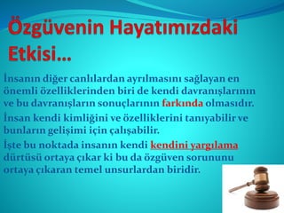 İnsanın diğer canlılardan ayrılmasını sağlayan en
önemli özelliklerinden biri de kendi davranışlarının
ve bu davranışların sonuçlarının farkında olmasıdır.
İnsan kendi kimliğini ve özelliklerini tanıyabilir ve
bunların gelişimi için çalışabilir.
İşte bu noktada insanın kendi kendini yargılama
dürtüsü ortaya çıkar ki bu da özgüven sorununu
ortaya çıkaran temel unsurlardan biridir.
 