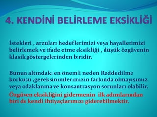 İstekleri , arzuları hedeflerimizi veya hayallerimizi
belirlemek ve ifade etme eksikliği , düşük özgüvenin
klasik göstergelerinden biridir.
Bunun altındaki en önemli neden Reddedilme
korkusu ,gereksinimlerimizin farkında olmayışımız
veya odaklanma ve konsantrasyon sorunları olabilir.
Özgüven eksikliğini gidermenin ilk adımlarından
biri de kendi ihtiyaçlarımızı giderebilmektir.
 