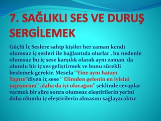 Güçlü İç Seslere sahip kişiler her zaman kendi
olumsuz iç sesleri ile bağlantıda olurlar , bu nedenle
olumsuz bu iç sese karşılık olarak aynı zaman da
olumlu bir iç ses geliştirmek ve bunu sürekli
beslemek gerekir. Mesela ‘’Yine aynı hatayı
Yaptın’’diyen iç sese ‘’ Elimden gelenin en iyisini
yapıyorum’’ ,daha da iyi olacağım’’ şeklinde cevaplar
vermek bir süre sonra olumsuz eleştirilerin yerini
daha olumlu iç eleştirilerin almasını sağlayacaktır.
 