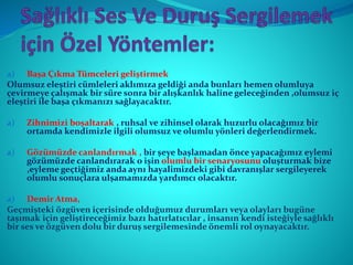 a) Başa Çıkma Tümceleri geliştirmek
Olumsuz eleştiri cümleleri aklımıza geldiği anda bunları hemen olumluya
çevirmeye çalışmak bir süre sonra bir alışkanlık haline geleceğinden ,olumsuz iç
eleştiri ile başa çıkmanızı sağlayacaktır.
a) Zihnimizi boşaltarak , ruhsal ve zihinsel olarak huzurlu olacağımız bir
ortamda kendimizle ilgili olumsuz ve olumlu yönleri değerlendirmek.
a) Gözümüzde canlandırmak , bir şeye başlamadan önce yapacağımız eylemi
gözümüzde canlandırarak o işin olumlu bir senaryosunu oluşturmak bize
,eyleme geçtiğimiz anda aynı hayalimizdeki gibi davranışlar sergileyerek
olumlu sonuçlara ulşamamızda yardımcı olacaktır.
a) Demir Atma,
Geçmişteki özgüven içerisinde olduğumuz durumları veya olayları bugüne
taşımak için geliştireceğimiz bazı hatırlatıcılar , insanın kendi isteğiyle sağlıklı
bir ses ve özgüven dolu bir duruş sergilemesinde önemli rol oynayacaktır.
 