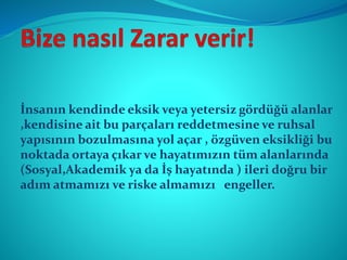 İnsanın kendinde eksik veya yetersiz gördüğü alanlar
,kendisine ait bu parçaları reddetmesine ve ruhsal
yapısının bozulmasına yol açar , özgüven eksikliği bu
noktada ortaya çıkar ve hayatımızın tüm alanlarında
(Sosyal,Akademik ya da İş hayatında ) ileri doğru bir
adım atmamızı ve riske almamızı engeller.
 