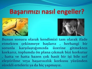 Bunun sonucu olarak kendimizi tam olarak ifade
etmekten çekinmeye başlarız , herhangi bir
sorunla karşılaştığımızda üzerine gitmekten
korkarız, toplumda ön plana çıkmak bizi korkutur
, hatta ve hatta bazen çok basit bir işi bile sırf
eleştirilme veya başarısızlık korkusu yüzünden
sürekli erteleriz ya da hiç yapmayız.
 