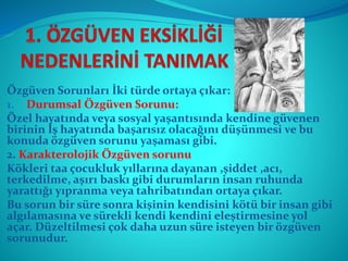 Özgüven Sorunları İki türde ortaya çıkar:
1. Durumsal Özgüven Sorunu:
Özel hayatında veya sosyal yaşantısında kendine güvenen
birinin İş hayatında başarısız olacağını düşünmesi ve bu
konuda özgüven sorunu yaşaması gibi.
2. Karakterolojik Özgüven sorunu
Kökleri taa çocukluk yıllarına dayanan ,şiddet ,acı,
terkedilme, aşırı baskı gibi durumların insan ruhunda
yarattığı yıpranma veya tahribatından ortaya çıkar.
Bu sorun bir süre sonra kişinin kendisini kötü bir insan gibi
algılamasına ve sürekli kendi kendini eleştirmesine yol
açar. Düzeltilmesi çok daha uzun süre isteyen bir özgüven
sorunudur.
 