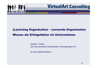 (L)earning Organization – Lernende Organisation
Wissen als Erfolgsfaktor im Unternehmen


           Antares I. Reisky
           ZGV-Zentralverband Gewerblicher Verbundgruppen e.V.

           09. April 2008 Montabaur




                                                                 1/26
 