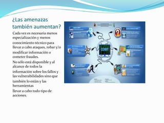 ¿Las amenazas
también aumentan?
Cada vez es necesaria menos
especialización y menos
conocimiento técnico para
llevar a cabo ataques, robar y/o
modificar información o
cometer fraudes.
No sólo está disponible y al
alcance de todos la
información sobre los fallos y
las vulnerabilidades sino que
también lo están y las
herramientas
llevar a cabo todo tipo de
acciones.
 