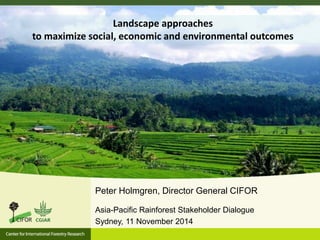 Landscape approaches 
to maximize social, economic and environmental outcomes 
Peter Holmgren, Director General CIFOR 
Asia-Pacific Rainforest Stakeholder Dialogue 
Sydney, 11 November 2014 
 