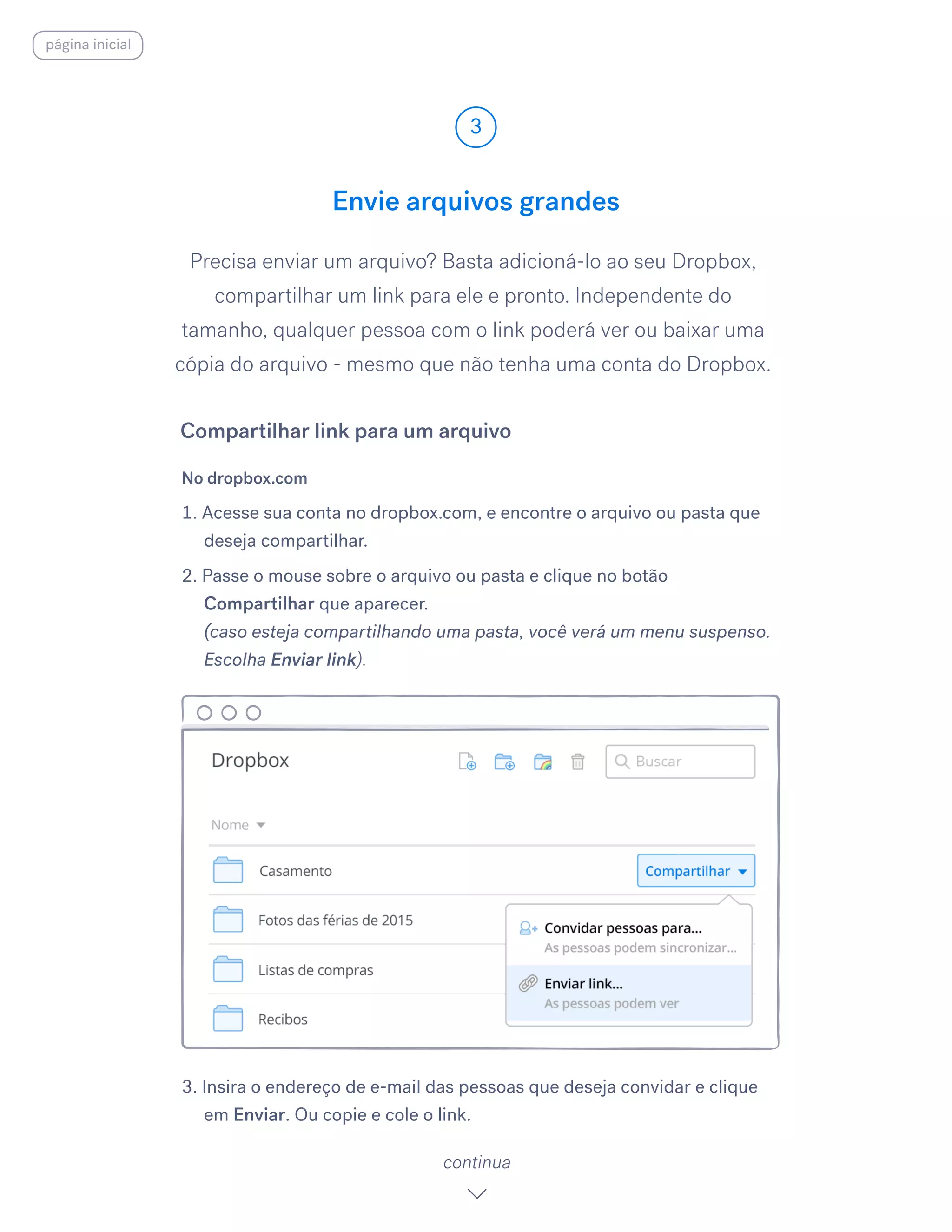 Precisa enviar um arquivo? Basta adicioná-lo ao seu Dropbox,
compartilhar um link para ele e pronto. Independente do
tamanho, qualquer pessoa com o link poderá ver ou baixar uma
cópia do arquivo - mesmo que não tenha uma conta do Dropbox.
No dropbox.com
1. Acesse sua conta no dropbox.com, e encontre o arquivo ou pasta que
deseja compartilhar.
2. Passe o mouse sobre o arquivo ou pasta e clique no botão
Compartilhar que aparecer.
(caso esteja compartilhando uma pasta, você verá um menu suspenso.
Escolha Enviar link).
3. Insira o endereço de e-mail das pessoas que deseja convidar e clique
em Enviar.​Ou copie e cole o link.
Envie arquivos grandes
3
continua
Compartilhar link para um arquivo
página inicial
 
