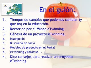 En el guión:
1. Tiempos de cambio: qué podemos cambiar (y
que no) en la educación.
2. Recorrido por el Museo eTwinning.
3. Génesis de un proyecto eTwinning.
a. Inscripción
b. Búsqueda de socio
c. Modelos de proyecto en el Portal
d. eTwinning y Erasmus +.
4. Diez consejos para realizar un proyecto
eTwinning
 