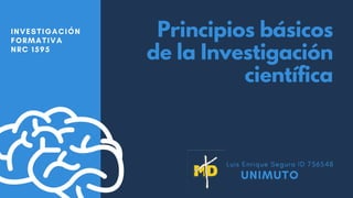 Principios básicos
de la Investigación
científica
INVESTIGACIÓN
FORMATIVA
NRC 1595
Luis Enrique Segura ID 756548
UNIMUTO
 