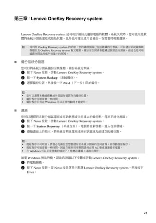 23 
第三章：Lenovo OneKey Recovery system 
Lenovo OneKey Recovery system 是可用於備份及還原電腦的軟體。系統失敗時，您可使用此軟 
體將系統分割區還原成原始狀態。此外也可建立使用者備份，在需要時輕鬆還原。 
註： 為利用 OneKey Recovery system 的功能，您的硬碟預設已包括隱藏的分割區，可以儲存系統鏡像映 
像檔以及 OneKey Recovery system 程式檔案。基於安全因素會隱藏這個預設分割區，而這也是可用 
磁碟空間比所載明容量小的原因。 
 備份系統分割區 
您可以將系統分割區備份至映像檔。備份系統分割區： 
1 按下 Novo 按鈕，啟動 Lenovo OneKey Recovery system。 
2 按一下 System Backup （系統備份）。 
3 選擇備份位置，然後按一下 Next （下一步）開始備份。 
註： 
• 您可以選擇本機硬碟機或外部儲存裝置作為備份位置。 
• 備份程序可能需要一些時間。 
• 備份程序只有在 Windows 可以正常啟動時才能使用。 
 還原 
您可以選擇將系統分割區還原成原始狀態或先前建立的備份點。還原系統分割區： 
1 按下 Novo 按鈕，啟動 Lenovo OneKey Recovery system。 
2 按一下 System Recovery （系統復原）。電腦將重新啟動，進入復原環境。 
3 遵循畫面上的指示，將系統分割區還原成原始狀態或先前建立的備份點。 
註： 
• 復原程序不可取消。請務必先備份您想要儲存至系統分割區的任何資料，再啟動復原程序。 
• 復原程序可能需要一些時間，因此在復原程序期間請務必將 AC 整流器連接至電腦。 
• 在 Windows 可以正常啟動的情況下，您應該遵循上述指示操作。 
如果 Windows 無法啟動，請改為遵循以下步驟來啟動 Lenovo OneKey Recovery system： 
1 將電腦關機。 
2 按下 Novo 按鈕。從 Novo 按鈕選單中點選 Lenovo OneKey Recovery system，然後按下 
Enter。 
 