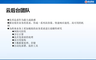 云后台团队
技术追求作为最大成就感
解决现有业务的需求，形成一系列高容量、快速响应速度、高可用的机
制
为将来业务上更加极致的业务需求进行前瞻性研究
  网络可控性
  并行计算
  高并发请求的处理
  高可用架构
  大数据量处理、存储
  自动化部署、监控工具
 