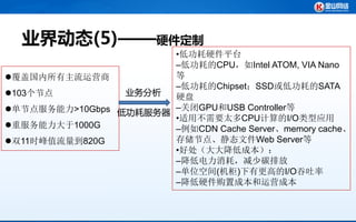 业界动态(5)——硬件定制
                       •低功耗硬件平台
                       –低功耗的CPU，如Intel ATOM, VIA Nano
覆盖国内所有主流运营商           等
                       –低功耗的Chipset；SSD或低功耗的SATA
103个节点          业务分析  硬盘
单节点服务能力>10Gbps 低功耗服务器 –关闭GPU和USB Controller等
                       •适用不需要太多CPU计算的I/O类型应用
重服务能力大于1000G          –例如CDN Cache Server、memory cache、
双11时峰值流量到820G         存储节点、静态文件Web Server等
                       •好处（大大降低成本）：
                       –降低电力消耗，减少碳排放
                       –单位空间(机柜)下有更高的I/O吞吐率
                       –降低硬件购置成本和运营成本
 