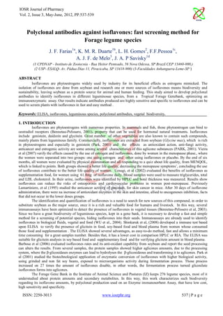 IOSR Journal of Pharmacy
Vol. 2, Issue 3, May-June, 2012, PP.537-539



     Polyclonal antibodies against isoflavones: fast screening method for
                            Forage legume species
                    J. F. Farias1a, K. M. R. Duarte1b, L. H. Gomes2, F.F.Pessoa1c,
                                   A. J. F. de Melo3, J. A. P Savisky1d
         (1 CPDNAP - Instituto de Zootecnia - Rua Heitor Penteado, 56 Nova Odessa, SP Brazil.CEP 13460-000,)
          (2 USP- ESALQ- Av. Pádua Dias 11, Piracicaba, SP 13418-900) (3-Faculdades Anhanguera-Leme-SP )

ABSTRACT
         Isoflavones are phytoestrogens widely used by industry for its beneficial effects as estrogens mimicked. The
isolation of isoflavones are done from soybean and research one or more sources of isoflavones means biodiversity and
sustainability, leaving soybean as a protein source for animal and human feeding. This study aimed to develop polyclonal
antibodies to identify isoflavones in different leguminosae species, from a Tropical Forage Genebank, optimizing an
immunoenzymatic assay. Our results indicate antibodies produced are highly sensitive and specific to isoflavones and can be
used to screen plants with isoflavones in fast and easy method .

Keywords: ELISA, isoflavones, leguminous species, polyclonal antibodies, vegetal biodiversity.

1. INTRODUCTION
         Isoflavones are phytoestrogens with numerous properties. In mammals and fish, those phytoestrogen can bind to
oestradiol receptors (Bennetau-Pelissero, 2001), property that can be used for hormonal natural treatments. Isoflavones
include genistein, daidzein and glycitein. Great number of other vegetables are also known to contain such compounds,
mainly plants from leguminous family. Commercially, isoflavones are extracted from soybean (Glycine max), which is rich
in phytoestrogens and especially in genistein (Park, 2001) and the effects as antioxidant action, anti-fungi activity,
anticancer and estrogenic activity are some among several characteristics of this aglicone substances (PARK, 2001). Vieira
et al (2007) verify the effects caused by the use of estrogen and isoflavones, done by women in the menopause phase., where
the women were separated into two groups: one using estrogen and other using isoflavones or placebo. By the end of six
months, all women were evaluated by physical examination and all responding to a quiz about life quality, from MENQOL,
which is linked to points. Both groups showed a better life quality, decreasing the menopause symptoms’, concluding the use
of isoflavones contribute to the better life quality of women. Uesugi, et al (2002) evaluated the benefits of isoflavones as
supplementation food, for women using 61.8mg of isoflavone daily. Blood samples were used to measure triglycerides, total
and LDL cholesterol. In their urine, isoflavones were identified by HPLC and boné thickness was measured. Results show
isoflavones can reduce the risks of osteoporosis and cardiovascular problems in women post-menopause. Previously
Lamartiniere, et al (1995) studied the anticancer activity of genistein, for skin cancer in mice. After 30 days of isoflavone
administration, there were na increase of antioxidant enzymes in the skin and intestine, allied to oncogeneses inhibition, facts
that did not occur in the lower doses groups.
         The identification and quantification of isoflavones is a need to search for new sources of this compound, in order to
substitute soybean as the major source, once it is a rich and valuable food for humans and livestock. In this way, several
immunoassays have been optimized to detect the presence of isoflavones in vegetal tissues (Bennetau-Pelissero et al, 2003).
Since we have a great biodiversity of leguminous species, kept in a gene bank, it is necessary to develop a fast and simple
method for a screening of potential species, hiding isoflavones into their seeds. Immunoassays are already used to identify
isoflavones in biological fluids, vegetal and food (WU et al., 2004). Shinkaruk et al, (2008) developed a immune test based
upon ELISA to verify the presence of glicitein in food, soy-based food and blood plasma from women whose consumed
those food and supplementation . The ELISA showed several advantages, as easy-to-do method, fast and allows a minimum
time consuming for a great samples number. Besides that, it has a lower cost in comparison HPLC or RIA. The ELISA was
suitable for glicitein analysis in soy based food and supplementary food and for verifying glicitein amount in blood plasma.
Barbosa et al (2006) evaluated isoflavones rates and its anti-oxidant capability from soybean and report the seed processing
can alters the results. From several samples, the protein samples showed higher aglicones amounts, due to the processing
system, where the β-glicosidases enzymes can lead to hydrolyses the β-glicosideous and transforming it to aglicones. Park et
al (2001) studied the biotechnological application of enzymatic conversion of isoflavones with higher biological activity,
using grinded and non fat soy beans, exposed to microorganisms activity during fermentation process. Those process
increased on 27 times the amount of isoflavones disable, in other words, the fermentation process turned glicosilate
isoflavones forms into aglicones.
         The Forage Gene Bank in the Institute of Animal Science and Pastures (IZ) keeps 276 legume species, most of it
understudied about protein amounts and secondary metabolites. In this way, this work characterizes such biodiversity
regarding its isoflavone amounts, by polyclonal production used on an Enzyme immunosorbent Assay, that have low cost,
high sensitivity and specificity.

  ISSN: 2250-3013                                       www.iosrphr.org                                       537 | P a g e
 