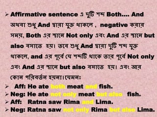 Note:- 6
Transformations of Sentences
A. Affirmative to Negative.
 Affirmative sentence এ দ্ুটি শব্দ Both…. And
অথিা শুধু And দ্বারা েুি থাককে , negative করার
সমি, Both এর স্থাকন Not only এিং And এর স্থাকন but
also িসাকত হি। তকি শুধু And দ্বারা দ্ুটি শব্দ েুি
থাককে, and এর পূকিে কে শব্দটি থাকক তার পূকিে Not only
এিং And এর স্থাকন but also িসাকত হি। এিং আর
ককান পবরিতে ন হিনা।কেমনঃ
 Aff: He ate both meat and fish.
 Neg: He ate not only meat but also fish.
 Aff: Ratna saw Rima and Lima.
 Neg: Ratna saw not only Rima but also Lima.
 