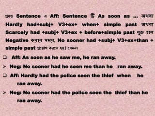 Note:7
Transformations of Sentences
A. Affirmative to Negative.
প্রদত্ত Sentence এ Aff: Sentence টি As soon as … অথিা
Hardly had+subj+ V3+ex+ when+ simple past অথিা
Scarcely had +subj+ V3+ex + before+simple past েুি হকে
Negative করার সমি, No sooner had +subj+ V3+ex+than +
simple past প্রয় োগ করয়ে হ । যেমনঃ
 Aff: As soon as he saw me, he ran away.
 Neg: No sooner had he seen me than he ran away.
 Aff: Hardly had the police seen the thief when he
ran away.
 Neg: No sooner had the police seen the thief than he
ran away.
 