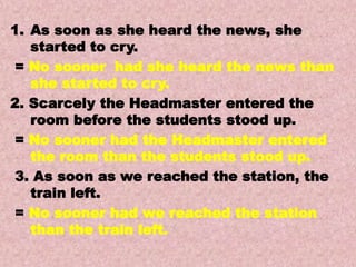 Examples
Transformations of Sentences
A. Affirmative to Negative.
1. As soon as she heard the news, she
started to cry.
= No sooner had she heard the news than
she started to cry.
2. Scarcely the Headmaster entered the
room before the students stood up.
= No sooner had the Headmaster entered
the room than the students stood up.
3. As soon as we reached the station, the
train left.
= No sooner had we reached the station
than the train left.
 