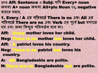 Note:8
Transformations of Sentences
A. Affirmative to Negative.
প্রদত্ত Aff: Sentence এ Subj: েবদ্ Every+ noun
অথিা A+ noun অথিা All+plu Noun হ , negative
করার সমি,
1. Every / A এর পবরিকতে There is no এিং All এর
পবরিকতে There are no এিং Verb এর পূকিে but িসাকত
হি এিং অনয বকছুর পবরিতে ন হকি না।
Aff: Every mother loves her child.
Neg: There is no mother but loves her child.
Aff: A patriot loves his country.
Neg: There is no patriot but loves his
country.
A: All Bangladeshis are polite.
N:There are no Bangladeshis but are polite.
 