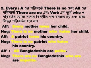 Note:8
Transformations of Sentences
A. Affirmative to Negative.
2. Every / A এর পবরিকতে There is no এিং All এর
পবরিকতে There are no এিং Verb এর পূকিে who +
পবরিতে ন কোগ্য শকব্দর বিপরীত শব্দ িসাকত হি এিং অনয
বকছুর পবরিতে ন হকি না।
Aff: Every mother loves her child.
Neg: There is no mother who hates her child.
Aff: A patriot loves his country.
Neg: There is no patriot who hates
his country.
Aff : All Bangladeshis are polite.
Neg: There are no Bangladeshis who are
are impolite.
 