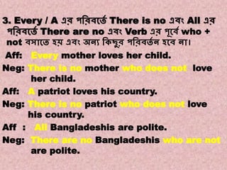Note:8
Transformations of Sentences
A. Affirmative to Negative.
3. Every / A এর পবরিকতে There is no এিং All এর
পবরিকতে There are no এিং Verb এর পূকিে who +
not িসাকত হি এিং অনয বকছুর পবরিতে ন হকি না।
Aff: Every mother loves her child.
Neg: There is no mother who does not love
her child.
Aff: A patriot loves his country.
Neg: There is no patriot who does not love
his country.
Aff : All Bangladeshis are polite.
Neg: There are no Bangladeshis who are not
are polite.
 