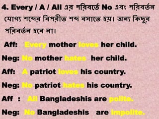 Note:8
Transformations of Sentences
A. Affirmative to Negative.
4. Every / A / All এর পবরিকতে No এিং পবরিতে ন
কোগ্য শকব্দর বিপরীত শব্দ িসাকত হি। অনয বকছুর
পবরিতে ন হকি না।
Aff: Every mother loves her child.
Neg: No mother hates her child.
Aff: A patriot loves his country.
Neg: No patriot hates his country.
Aff : All Bangladeshis are polite.
Neg: No Bangladeshis are impolite.
 