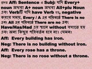 Note:9
Transformations of Sentences
A. Affirmative to Negative.
প্রদত্ত Aff: Sentence এ Subj: েবদ্ Every+
noun অথিা A+ noun অথিা All+plu Noun
এিং Verbটি েবদ্ have Verb হ , negative
করার সমি, Every / A এর পবরিকতে There is no
এিং All এর পবরিকতে There are no এিং
Have/Has/Had এর স্থাকন without িসাকত হি
এিং অনয বকছুর পবরিতে ন হকি না। কেমনঃ
Aff: Every building has iron.
Neg: There is no building without iron.
Aff: Every rose has a throne.
Neg: There is no rose without a throne.
 