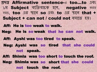 Note:10
Transformations of Sentences
A. Affirmative to Negative.
প্রদ্ত্ত Affirmative sentence-এ too…to এবং
১ম Subject বযক্তিবাচক হলে, negative করার
সময়, too এর স্থালে so এবং to এর স্থালে that +
Subject + can not / could not বসালে হয়।
Aff: He is too weak to walk.
He hethatweaksois not walk.canNeg:
wasAyshiNeg:
Ayshi was too tired to speak.Aff:
so tired couldshethat
not speak.
Aff: Shimla was too short to touch the roof.
Neg: Shimla was so short that she could
not touch the roof.
 