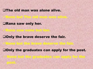 Examples
Transformations of Sentences
A. Affirmative to Negative.
The old man was alone alive.
None but The old man was alive.
Rana saw only her.
Rana saw none but her.
Only the brave deserve the fair.
None but the brave deserve the fair.
Only the graduates can apply for the post.
 None but the graduates can apply for the
post.
 