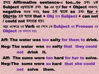 Note:11
Transformations of Sentences
A. Affirmative to Negative.
প্রদ্ত্ত Affirmative sentence-এ too…to এিং ১ম
Subject বস্তুিাচক এিং to এর পূয়বে for + Object থোকয়ে,
negative করোর সম , too এর স্থাকন so এিং for +
Obj+to এর স্থাকন that + Obj হয়ব Subject + can not
/ could not িসাকত হি।
মন্ত্রঃ এয়েয়ে ২ Verb এর যেয়ে ১ম Subject এর Pronoun এর
Object যক বসোয়ে হ ।
wasThe waterNeg:
The water was too salty for them to drink.Aff:
so salty couldtheythat
not drink
Aff: The sums were too hard for her to solve.
Neg:The sums were so hard that she could
not solve them.
it.
 