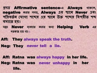 Note:12
Transformations of Sentences
A. Affirmative to Negative.
প্রদ্ত্ত Affirmative sentence-এ Always থোকয়ে,
negative করোর সম , Always এর স্থাকন Never এিং
পবরিতে ন কোগ্য শকব্দর এর স্থাকন উি শকব্দর বিপরীত শব্দ
িসাকত হি।
মন্ত্রঃ Never বযবহোর করোর জনয Helping Verb এর
দরকোর হ নো। ।
neverTheyNeg:
They always speak the truth.Aff:
tell a lie.
Aff: Ratna was always happy in her life.
Neg: Ratna was never unhappy in her
life.
 